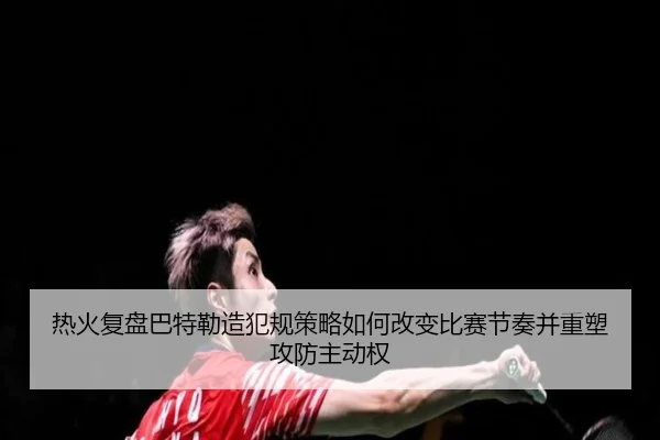 热火复盘巴特勒造犯规策略如何改变比赛节奏并重塑攻防主动权