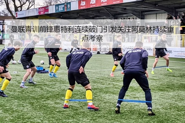 曼联青训前锋惠特利连续破门引发关注阿莫林持续重点考察