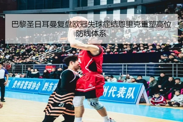 巴黎圣日耳曼复盘欧冠失球症结恩里克重塑高位防线体系